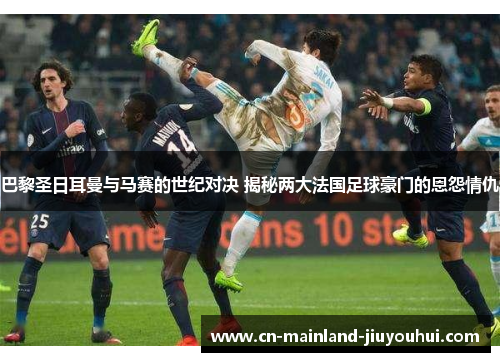 巴黎圣日耳曼与马赛的世纪对决 揭秘两大法国足球豪门的恩怨情仇