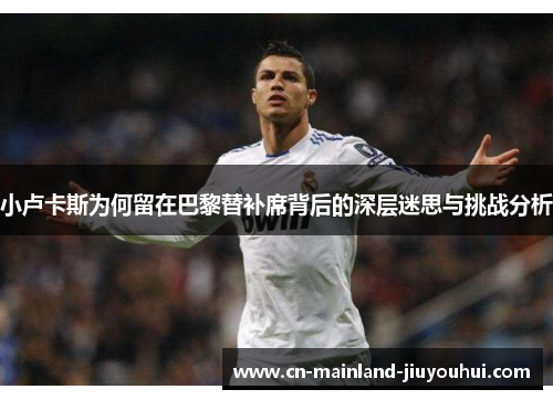 小卢卡斯为何留在巴黎替补席背后的深层迷思与挑战分析 小卢卡斯为何留在巴黎替补席背后的深层迷思与挑战分析
