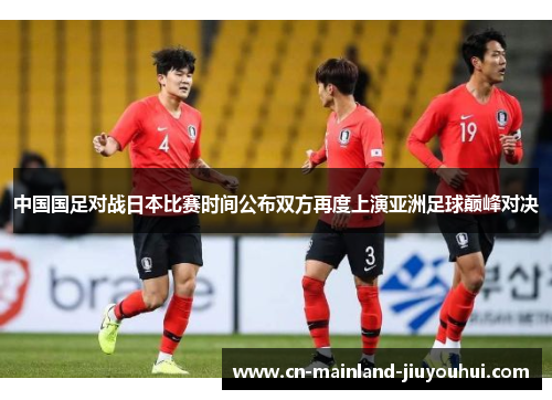 中国国足对战日本比赛时间公布双方再度上演亚洲足球巅峰对决 中国国足对战日本比赛时间公布双方再度上演亚洲足球巅峰对决