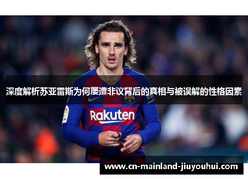 深度解析苏亚雷斯为何屡遭非议背后的真相与被误解的性格因素 深度解析苏亚雷斯为何屡遭非议背后的真相与被误解的性格因素