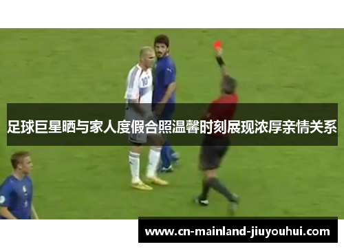 足球巨星晒与家人度假合照温馨时刻展现浓厚亲情关系