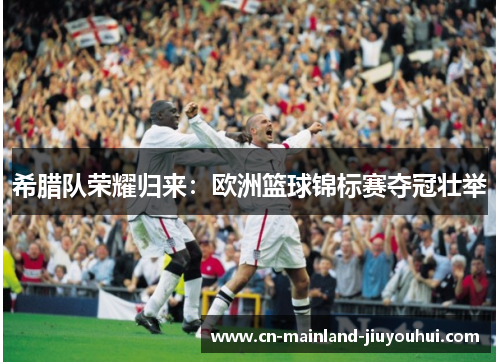 希腊队荣耀归来：欧洲篮球锦标赛夺冠壮举