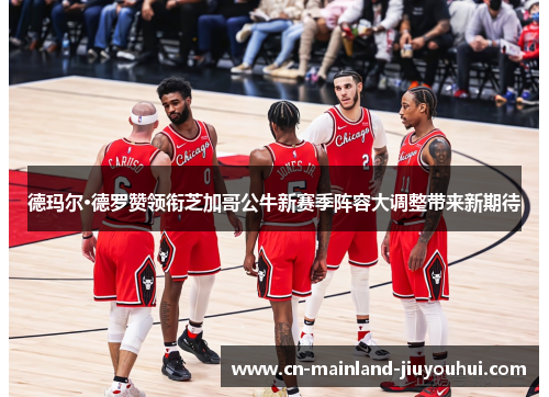 德玛尔·德罗赞领衔芝加哥公牛新赛季阵容大调整带来新期待