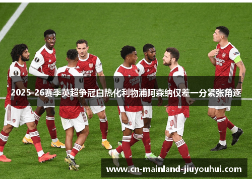 2025-26赛季英超争冠白热化利物浦阿森纳仅差一分紧张角逐 2025-26赛季英超争冠白热化利物浦阿森纳仅差一分紧张角逐
