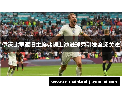 伊沃比重返旧主埃弗顿上演进球秀引发全场关注