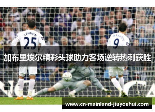 加布里埃尔精彩头球助力客场逆转热刺获胜 加布里埃尔精彩头球助力客场逆转热刺获胜