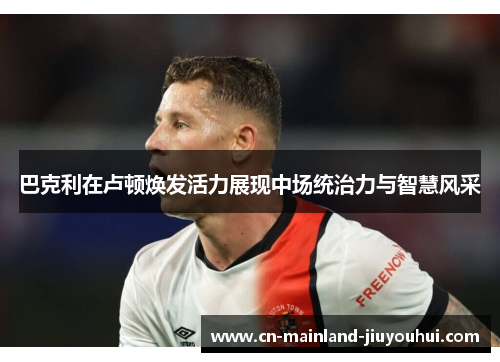巴克利在卢顿焕发活力展现中场统治力与智慧风采 巴克利在卢顿焕发活力展现中场统治力与智慧风采