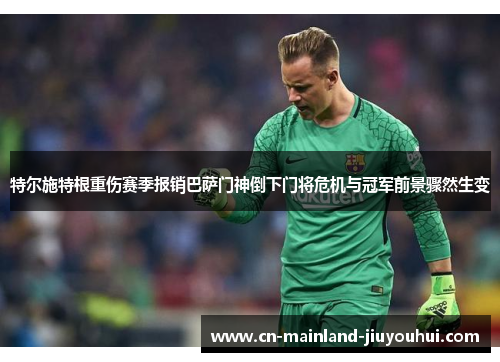 特尔施特根重伤赛季报销巴萨门神倒下门将危机与冠军前景骤然生变 特尔施特根重伤赛季报销巴萨门神倒下门将危机与冠军前景骤然生变