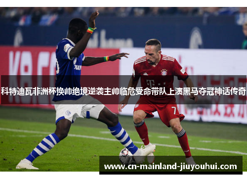 科特迪瓦非洲杯换帅绝境逆袭主帅临危受命带队上演黑马夺冠神话传奇 科特迪瓦非洲杯换帅绝境逆袭主帅临危受命带队上演黑马夺冠神话传奇