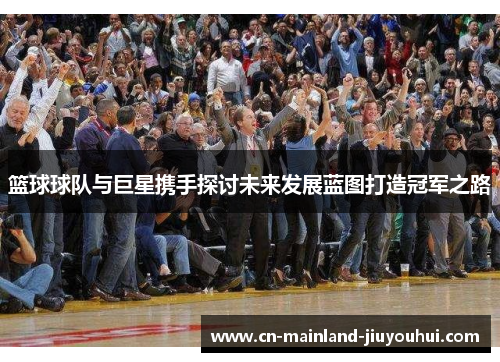篮球球队与巨星携手探讨未来发展蓝图打造冠军之路