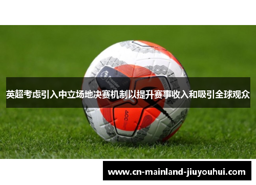 英超考虑引入中立场地决赛机制以提升赛事收入和吸引全球观众