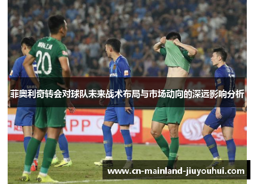 菲奥利奇转会对球队未来战术布局与市场动向的深远影响分析