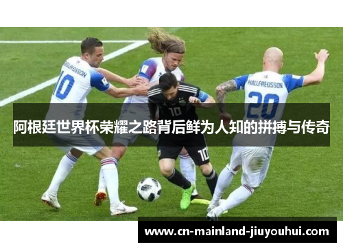 阿根廷世界杯荣耀之路背后鲜为人知的拼搏与传奇