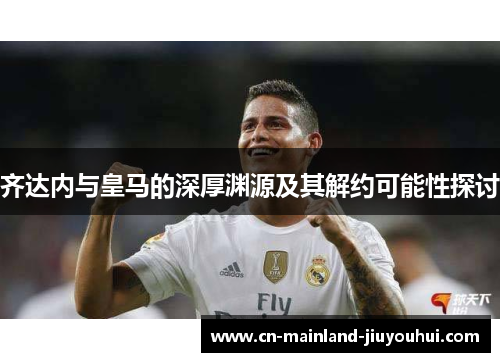 齐达内与皇马的深厚渊源及其解约可能性探讨