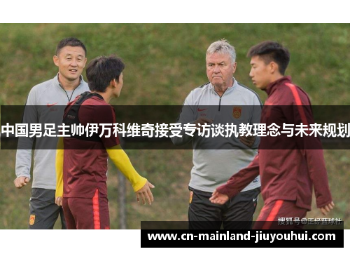 中国男足主帅伊万科维奇接受专访谈执教理念与未来规划