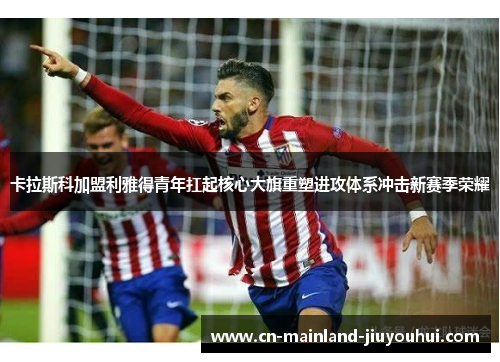 卡拉斯科加盟利雅得青年扛起核心大旗重塑进攻体系冲击新赛季荣耀
